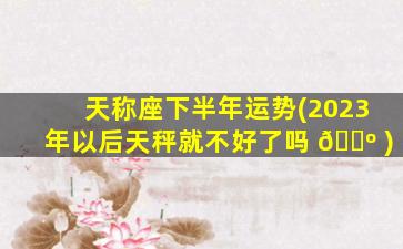 天称座下半年运势(2023年以后天秤就不好了吗 🌺 )